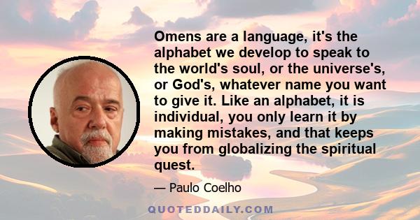 Omens are a language, it's the alphabet we develop to speak to the world's soul, or the universe's, or God's, whatever name you want to give it. Like an alphabet, it is individual, you only learn it by making mistakes,