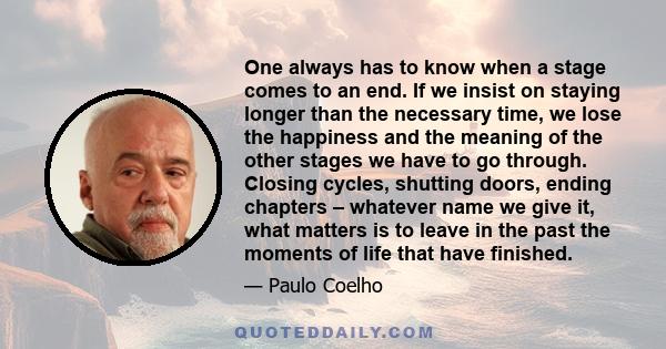 One always has to know when a stage comes to an end. If we insist on staying longer than the necessary time, we lose the happiness and the meaning of the other stages we have to go through. Closing cycles, shutting