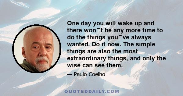 One day you will wake up and there wont be any more time to do the things youve always wanted. Do it now. The simple things are also the most extraordinary things, and only the wise can see them.