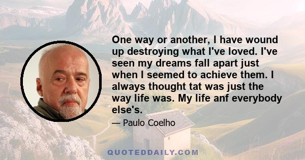 One way or another, I have wound up destroying what I've loved. I've seen my dreams fall apart just when I seemed to achieve them. I always thought tat was just the way life was. My life anf everybody else's.