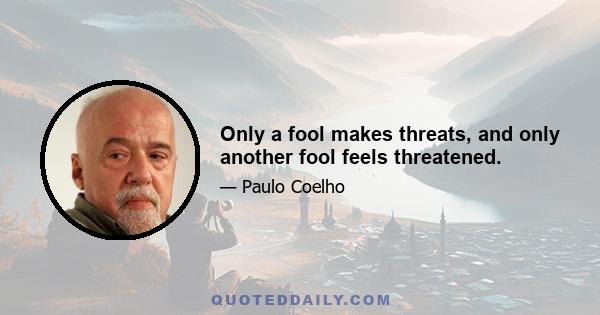 Only a fool makes threats, and only another fool feels threatened.