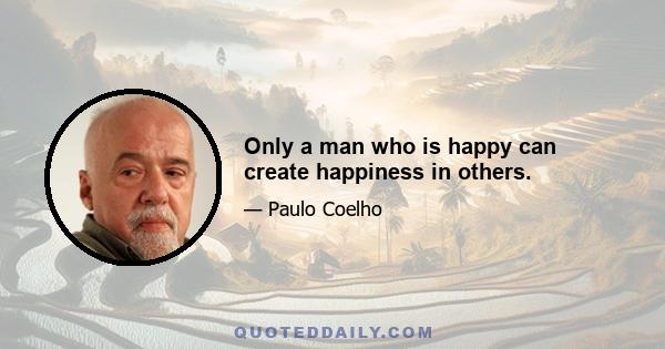 Only a man who is happy can create happiness in others.