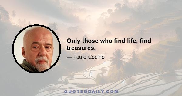 Only those who find life, find treasures.