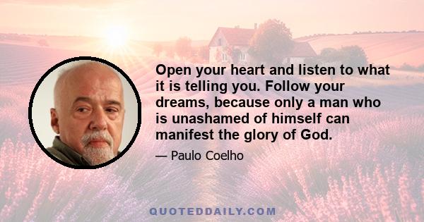 Open your heart and listen to what it is telling you. Follow your dreams, because only a man who is unashamed of himself can manifest the glory of God.