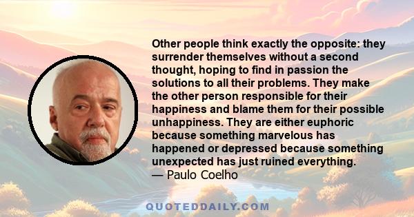 Other people think exactly the opposite: they surrender themselves without a second thought, hoping to find in passion the solutions to all their problems. They make the other person responsible for their happiness and