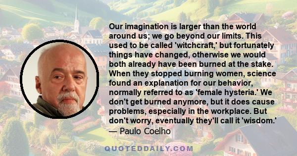 Our imagination is larger than the world around us; we go beyond our limits. This used to be called 'witchcraft,' but fortunately things have changed, otherwise we would both already have been burned at the stake. When