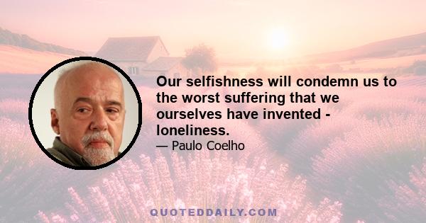 Our selfishness will condemn us to the worst suffering that we ourselves have invented - loneliness.