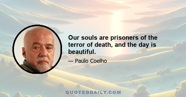 Our souls are prisoners of the terror of death, and the day is beautiful.