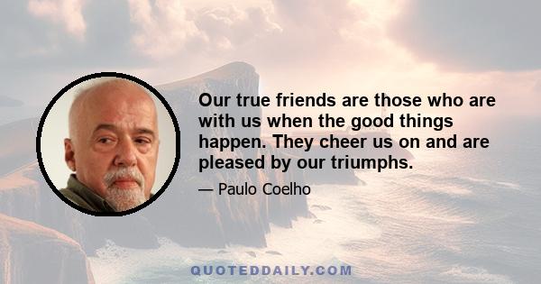 Our true friends are those who are with us when the good things happen. They cheer us on and are pleased by our triumphs.