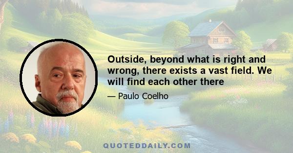 Outside, beyond what is right and wrong, there exists a vast field. We will find each other there