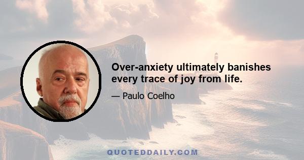 Over-anxiety ultimately banishes every trace of joy from life.