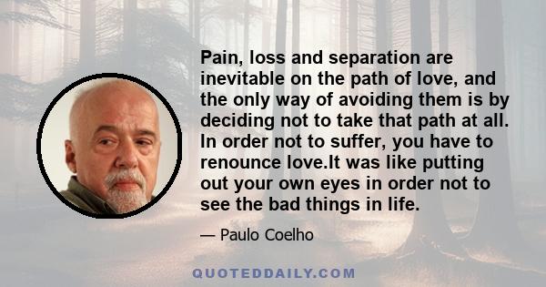 Pain, loss and separation are inevitable on the path of love, and the only way of avoiding them is by deciding not to take that path at all. In order not to suffer, you have to renounce love.It was like putting out your 