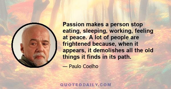 Passion makes a person stop eating, sleeping, working, feeling at peace. A lot of people are frightened because, when it appears, it demolishes all the old things it finds in its path.