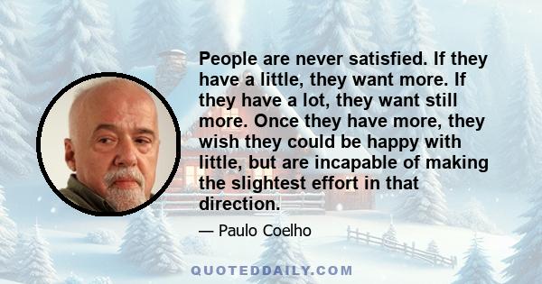 People are never satisfied. If they have a little, they want more. If they have a lot, they want still more. Once they have more, they wish they could be happy with little, but are incapable of making the slightest