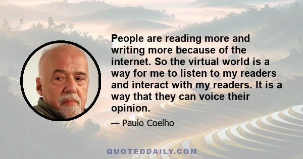 People are reading more and writing more because of the internet. So the virtual world is a way for me to listen to my readers and interact with my readers. It is a way that they can voice their opinion.