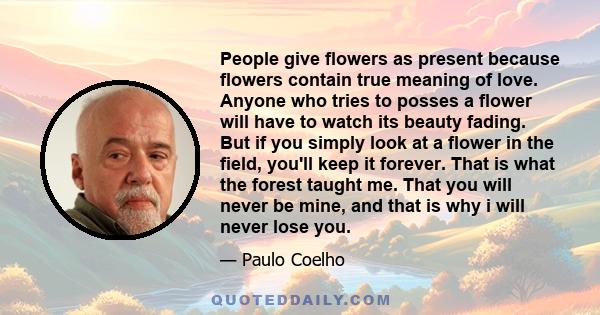 People give flowers as present because flowers contain true meaning of love. Anyone who tries to posses a flower will have to watch its beauty fading. But if you simply look at a flower in the field, you'll keep it