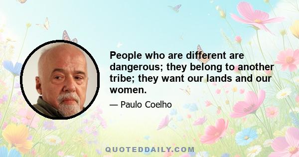 People who are different are dangerous; they belong to another tribe; they want our lands and our women.