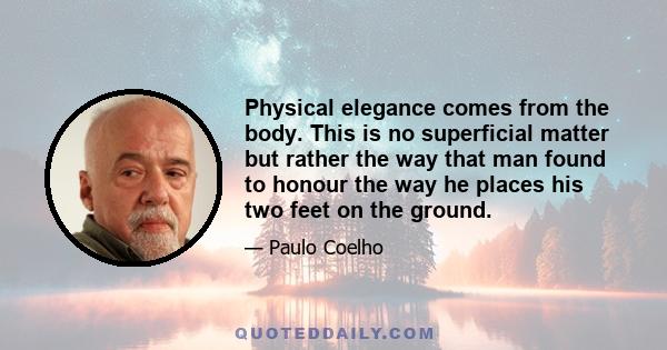 Physical elegance comes from the body. This is no superficial matter but rather the way that man found to honour the way he places his two feet on the ground.