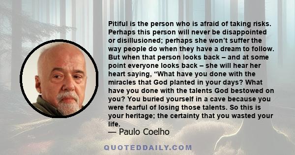 Pitiful is the person who is afraid of taking risks. Perhaps this person will never be disappointed or disillusioned; perhaps she won’t suffer the way people do when they have a dream to follow. But when that person