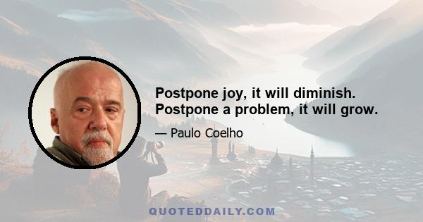 Postpone joy, it will diminish. Postpone a problem, it will grow.