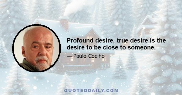 Profound desire, true desire is the desire to be close to someone.