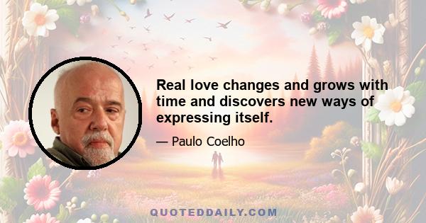 Real love changes and grows with time and discovers new ways of expressing itself.