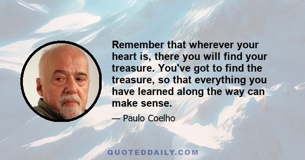 Remember that wherever your heart is, there you will find your treasure. You've got to find the treasure, so that everything you have learned along the way can make sense.