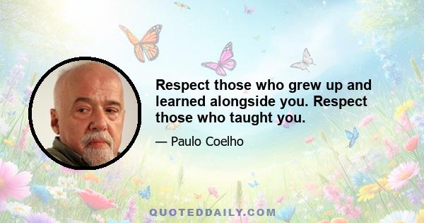 Respect those who grew up and learned alongside you. Respect those who taught you.