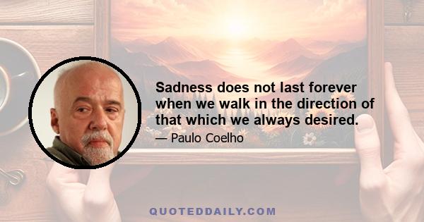 Sadness does not last forever when we walk in the direction of that which we always desired.