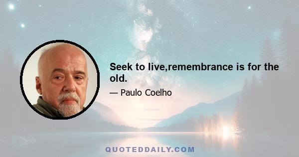 Seek to live,remembrance is for the old.