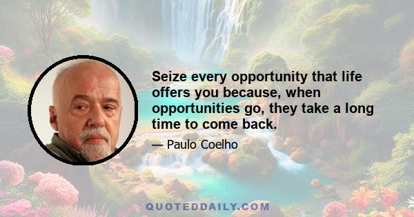 Seize every opportunity that life offers you because, when opportunities go, they take a long time to come back.