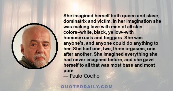 She imagined herself both queen and slave, dominatrix and victim. In her imagination she was making love with men of all skin colors--white, black, yellow--with homosexuals and beggars. She was anyone's, and anyone