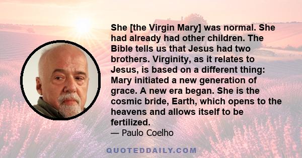 She [the Virgin Mary] was normal. She had already had other children. The Bible tells us that Jesus had two brothers. Virginity, as it relates to Jesus, is based on a different thing: Mary initiated a new generation of