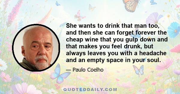 She wants to drink that man too, and then she can forget forever the cheap wine that you gulp down and that makes you feel drunk, but always leaves you with a headache and an empty space in your soul.