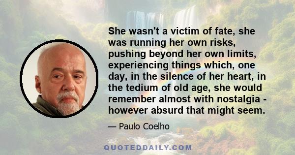 She wasn't a victim of fate, she was running her own risks, pushing beyond her own limits, experiencing things which, one day, in the silence of her heart, in the tedium of old age, she would remember almost with