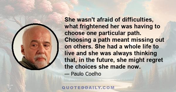 She wasn't afraid of difficulties, what frightened her was having to choose one particular path. Choosing a path meant missing out on others. She had a whole life to live and she was always thinking that, in the future, 