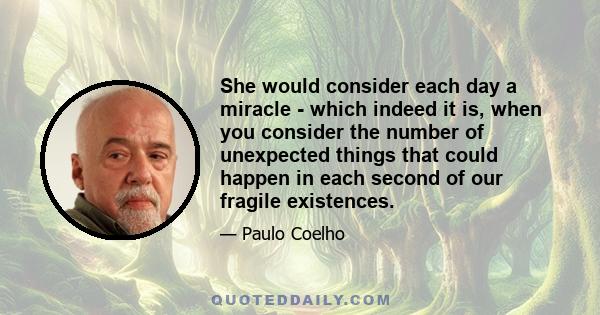 She would consider each day a miracle - which indeed it is, when you consider the number of unexpected things that could happen in each second of our fragile existences.