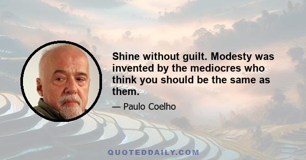 Shine without guilt. Modesty was invented by the mediocres who think you should be the same as them.