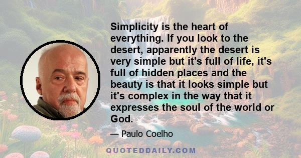 Simplicity is the heart of everything. If you look to the desert, apparently the desert is very simple but it's full of life, it's full of hidden places and the beauty is that it looks simple but it's complex in the way 