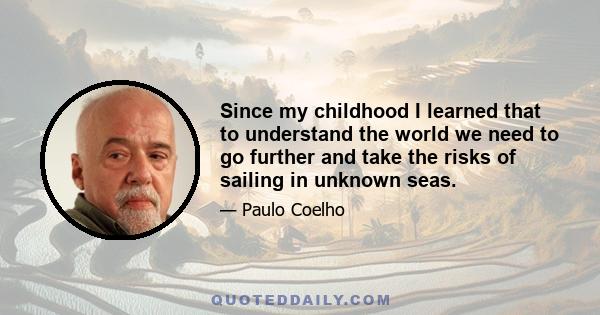 Since my childhood I learned that to understand the world we need to go further and take the risks of sailing in unknown seas.