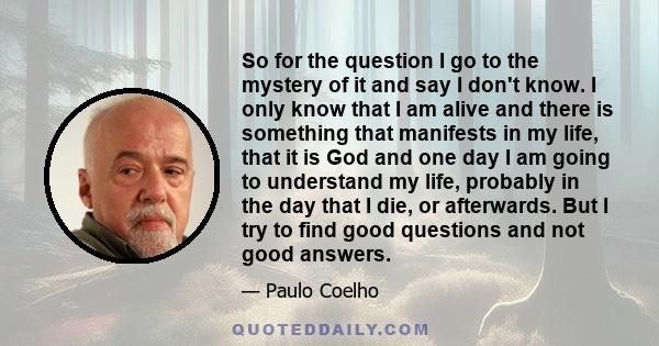 So for the question I go to the mystery of it and say I don't know. I only know that I am alive and there is something that manifests in my life, that it is God and one day I am going to understand my life, probably in