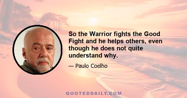 So the Warrior fights the Good Fight and he helps others, even though he does not quite understand why.