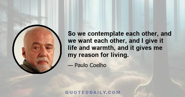 So we contemplate each other, and we want each other, and I give it life and warmth, and it gives me my reason for living.