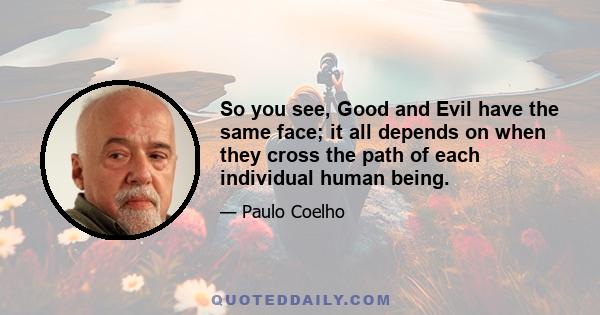 So you see, Good and Evil have the same face; it all depends on when they cross the path of each individual human being.