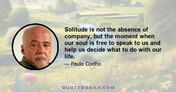 Solitude is not the absence of company, but the moment when our soul is free to speak to us and help us decide what to do with our life.