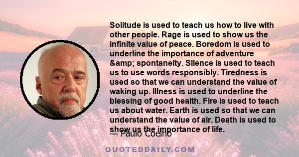 Solitude is used to teach us how to live with other people. Rage is used to show us the infinite value of peace. Boredom is used to underline the importance of adventure & spontaneity. Silence is used to teach us to 