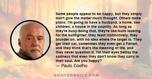 Some people appear to be happy, but they simply don't give the matter much thought. Others make plans: I'm going to have a husband, a home, two children, a house in the country. As long as they're busy doing that,