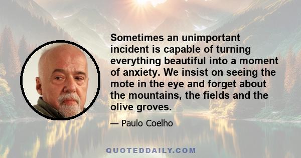 Sometimes an unimportant incident is capable of turning everything beautiful into a moment of anxiety. We insist on seeing the mote in the eye and forget about the mountains, the fields and the olive groves.