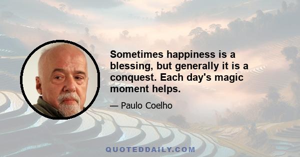 Sometimes happiness is a blessing, but generally it is a conquest. Each day's magic moment helps.