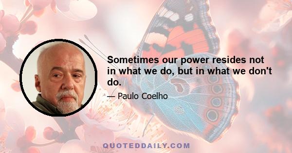 Sometimes our power resides not in what we do, but in what we don't do.